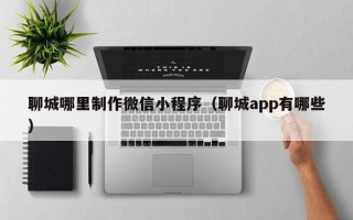 孝感聊城哪里制作微信小程序（聊城app有哪些）