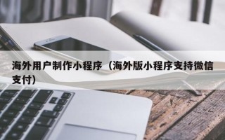 孝感海外用户制作小程序（海外版小程序支持微信支付）