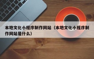 孝感本地文化小程序制作网站（本地文化小程序制作网站是什么）