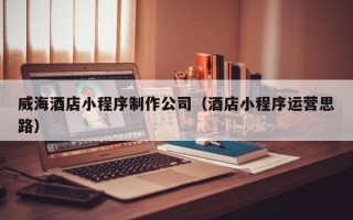孝感威海酒店小程序制作公司（酒店小程序运营思路）